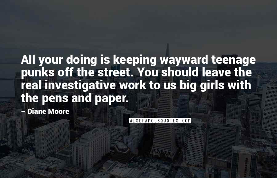 Diane Moore Quotes: All your doing is keeping wayward teenage punks off the street. You should leave the real investigative work to us big girls with the pens and paper.