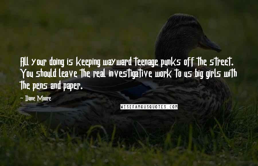 Diane Moore Quotes: All your doing is keeping wayward teenage punks off the street. You should leave the real investigative work to us big girls with the pens and paper.