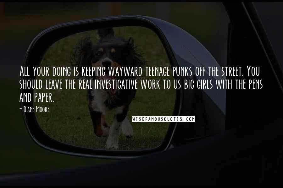 Diane Moore Quotes: All your doing is keeping wayward teenage punks off the street. You should leave the real investigative work to us big girls with the pens and paper.