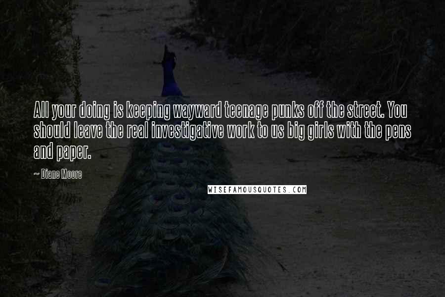 Diane Moore Quotes: All your doing is keeping wayward teenage punks off the street. You should leave the real investigative work to us big girls with the pens and paper.