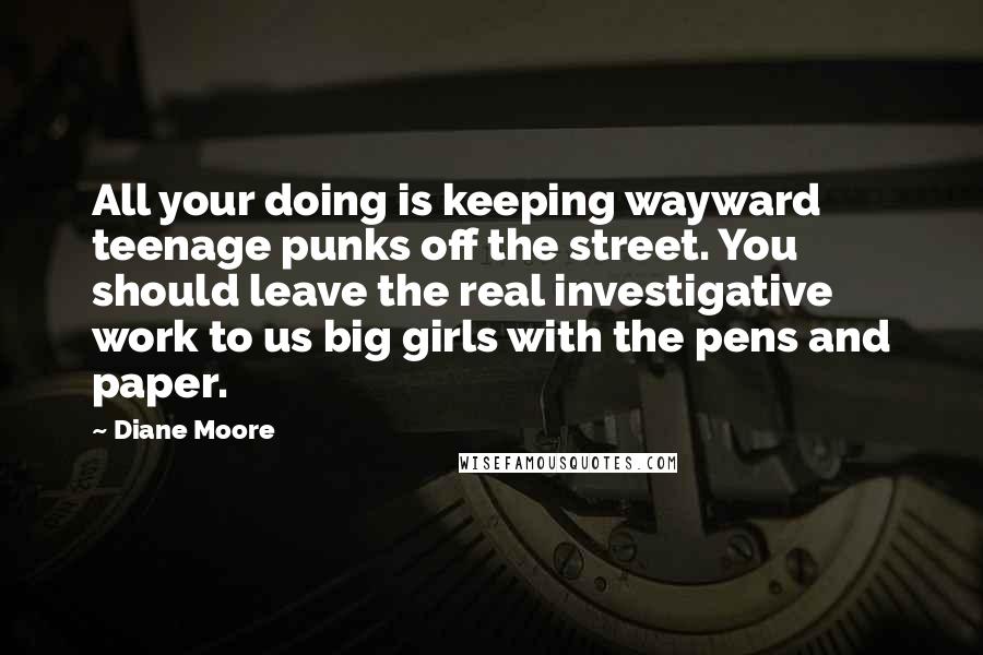 Diane Moore Quotes: All your doing is keeping wayward teenage punks off the street. You should leave the real investigative work to us big girls with the pens and paper.