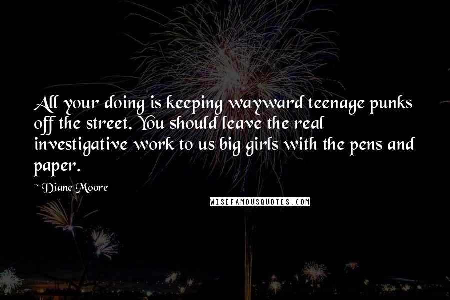 Diane Moore Quotes: All your doing is keeping wayward teenage punks off the street. You should leave the real investigative work to us big girls with the pens and paper.