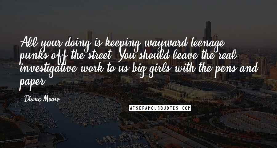 Diane Moore Quotes: All your doing is keeping wayward teenage punks off the street. You should leave the real investigative work to us big girls with the pens and paper.