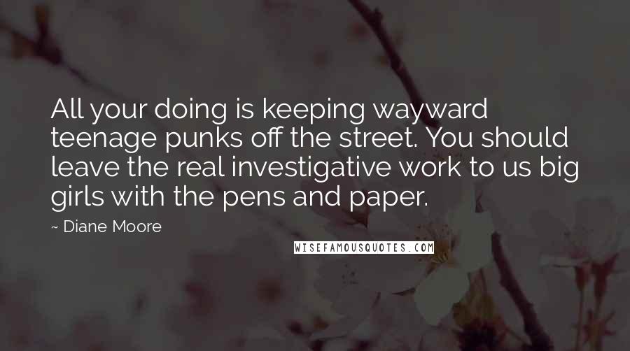 Diane Moore Quotes: All your doing is keeping wayward teenage punks off the street. You should leave the real investigative work to us big girls with the pens and paper.