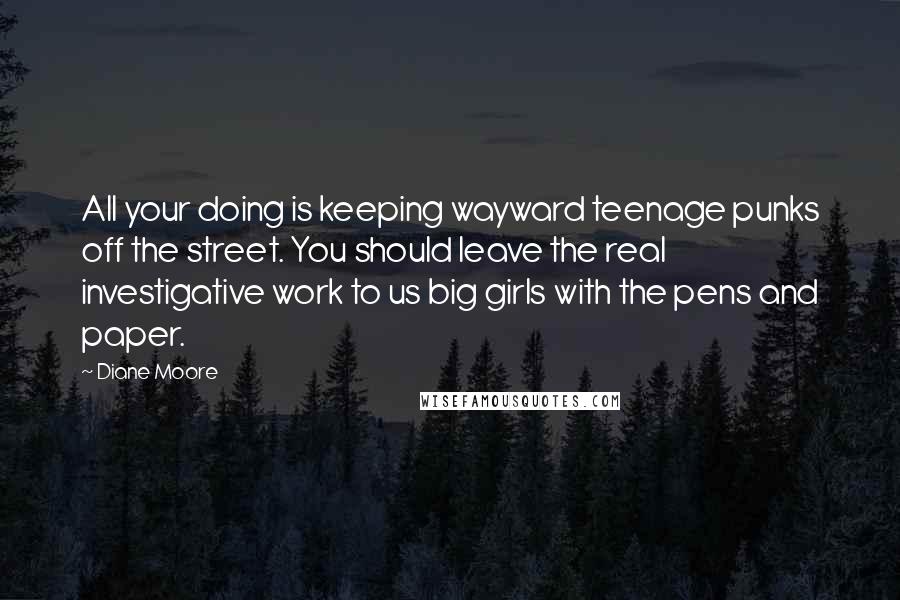 Diane Moore Quotes: All your doing is keeping wayward teenage punks off the street. You should leave the real investigative work to us big girls with the pens and paper.
