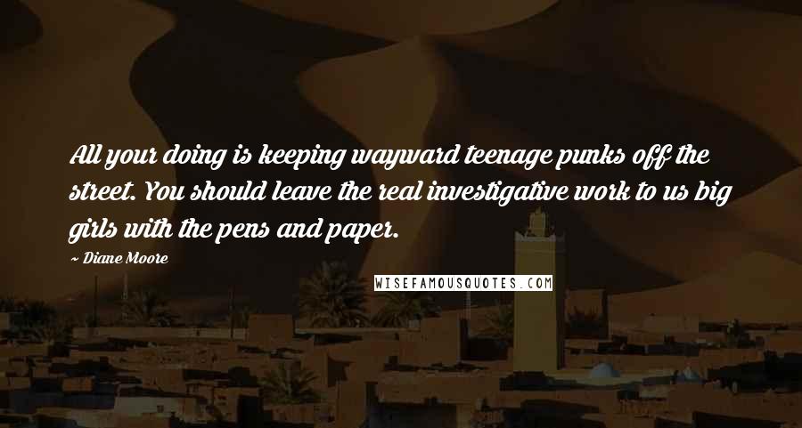 Diane Moore Quotes: All your doing is keeping wayward teenage punks off the street. You should leave the real investigative work to us big girls with the pens and paper.