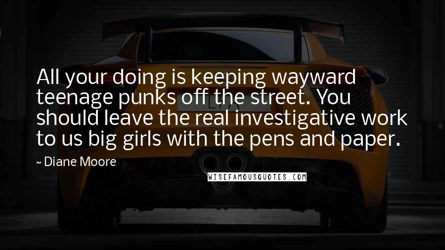 Diane Moore Quotes: All your doing is keeping wayward teenage punks off the street. You should leave the real investigative work to us big girls with the pens and paper.