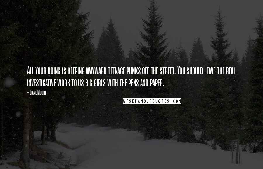 Diane Moore Quotes: All your doing is keeping wayward teenage punks off the street. You should leave the real investigative work to us big girls with the pens and paper.