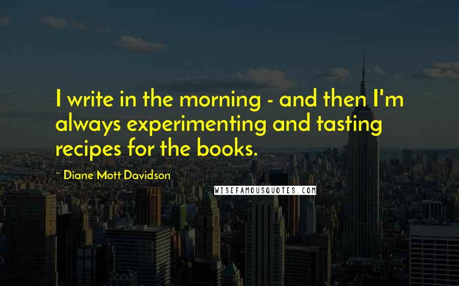 Diane Mott Davidson Quotes: I write in the morning - and then I'm always experimenting and tasting recipes for the books.
