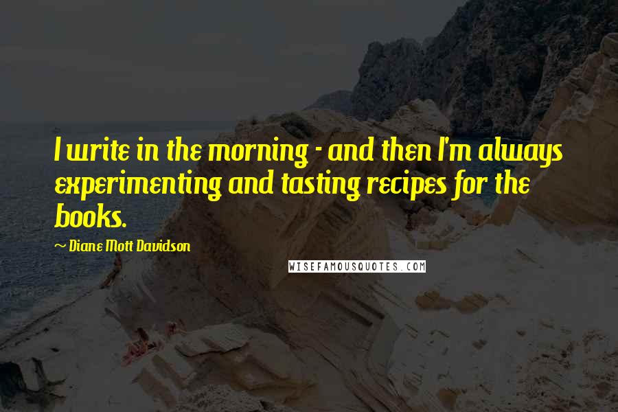 Diane Mott Davidson Quotes: I write in the morning - and then I'm always experimenting and tasting recipes for the books.
