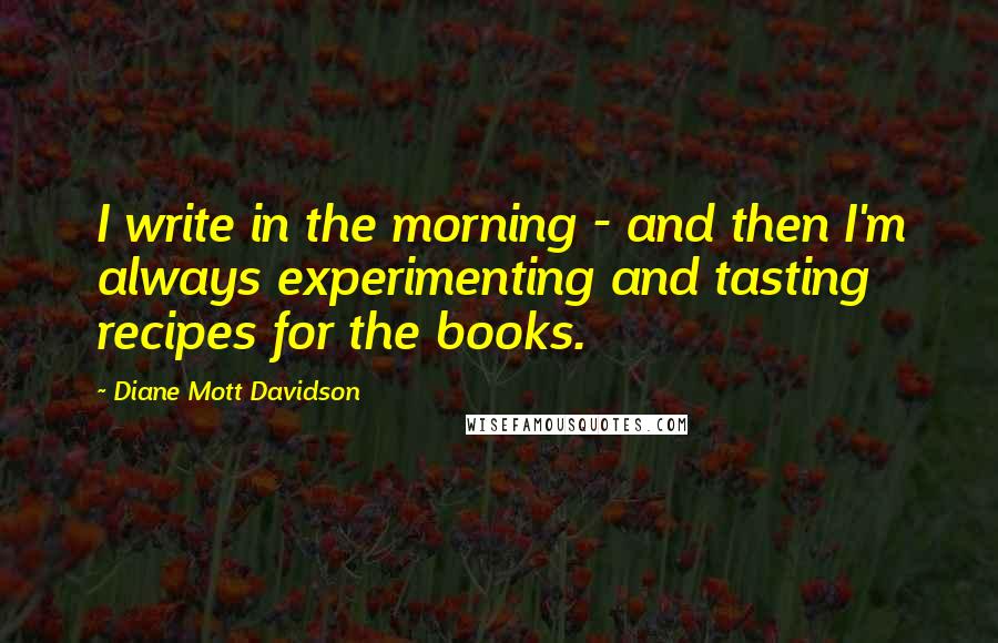 Diane Mott Davidson Quotes: I write in the morning - and then I'm always experimenting and tasting recipes for the books.