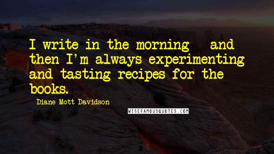 Diane Mott Davidson Quotes: I write in the morning - and then I'm always experimenting and tasting recipes for the books.