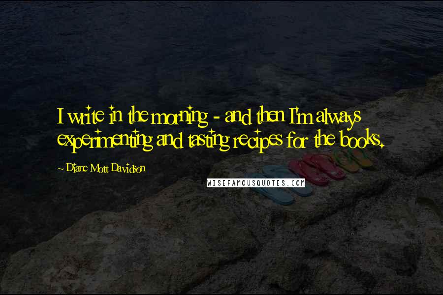 Diane Mott Davidson Quotes: I write in the morning - and then I'm always experimenting and tasting recipes for the books.