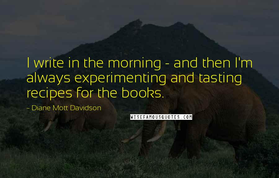 Diane Mott Davidson Quotes: I write in the morning - and then I'm always experimenting and tasting recipes for the books.