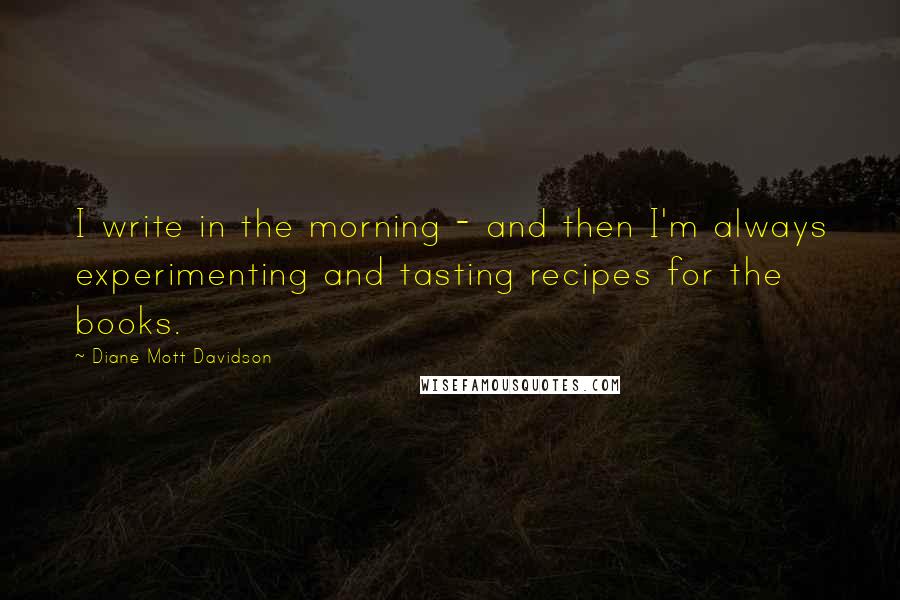 Diane Mott Davidson Quotes: I write in the morning - and then I'm always experimenting and tasting recipes for the books.
