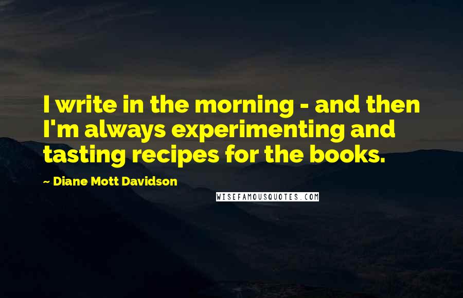 Diane Mott Davidson Quotes: I write in the morning - and then I'm always experimenting and tasting recipes for the books.