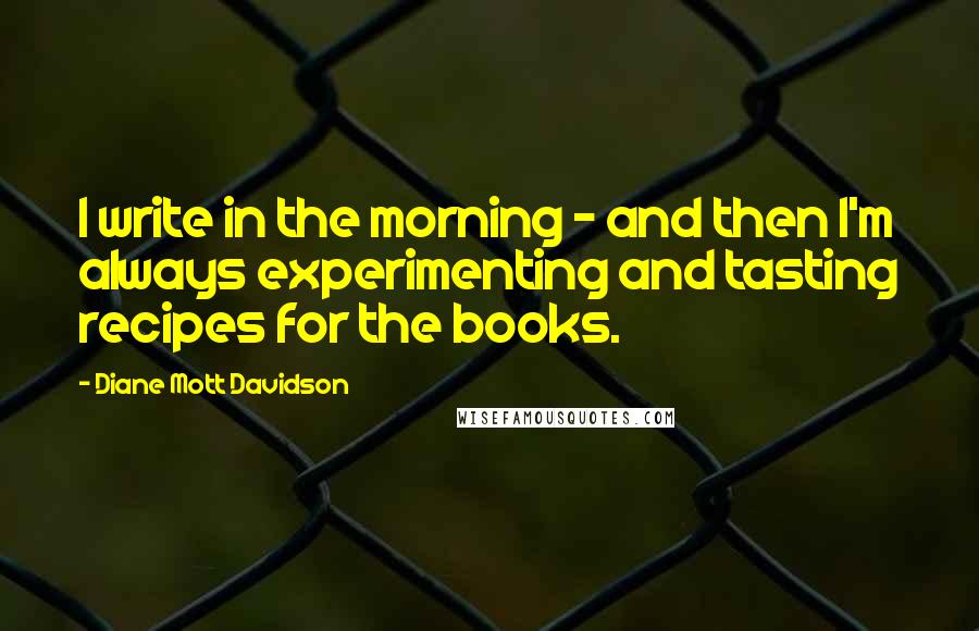 Diane Mott Davidson Quotes: I write in the morning - and then I'm always experimenting and tasting recipes for the books.