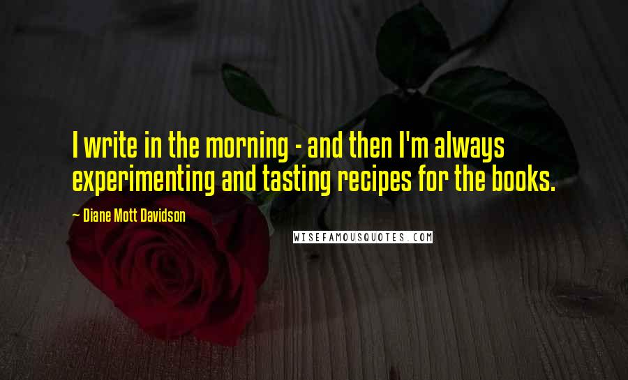 Diane Mott Davidson Quotes: I write in the morning - and then I'm always experimenting and tasting recipes for the books.