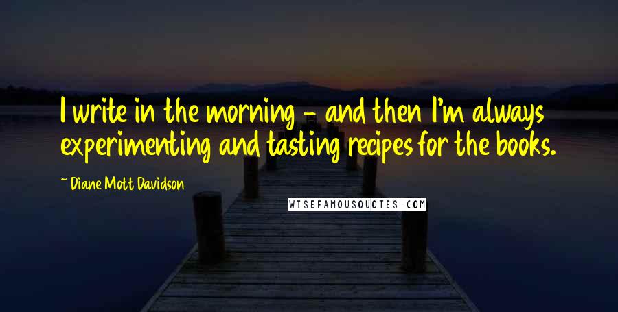 Diane Mott Davidson Quotes: I write in the morning - and then I'm always experimenting and tasting recipes for the books.
