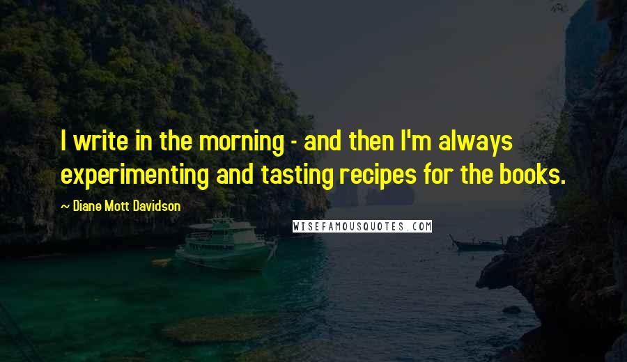 Diane Mott Davidson Quotes: I write in the morning - and then I'm always experimenting and tasting recipes for the books.