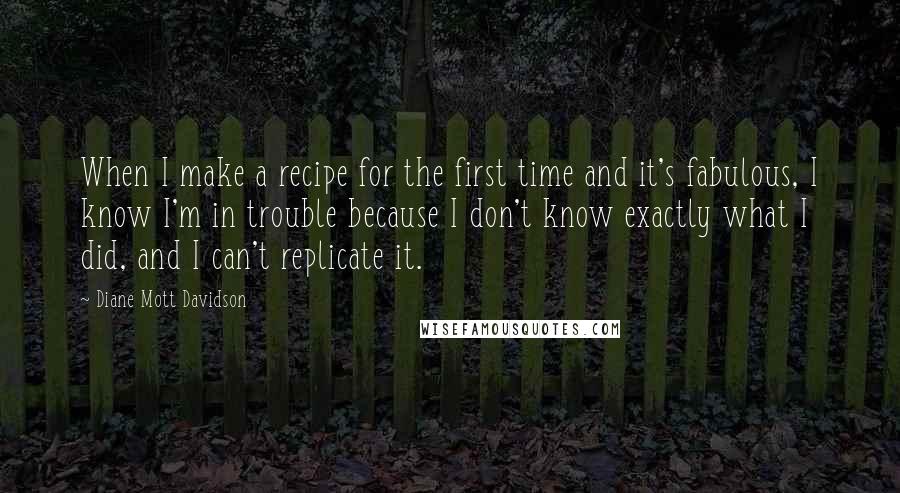 Diane Mott Davidson Quotes: When I make a recipe for the first time and it's fabulous, I know I'm in trouble because I don't know exactly what I did, and I can't replicate it.