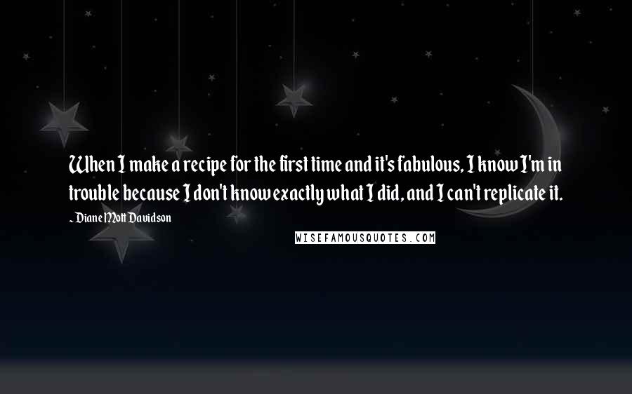 Diane Mott Davidson Quotes: When I make a recipe for the first time and it's fabulous, I know I'm in trouble because I don't know exactly what I did, and I can't replicate it.