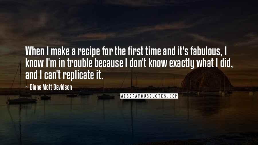 Diane Mott Davidson Quotes: When I make a recipe for the first time and it's fabulous, I know I'm in trouble because I don't know exactly what I did, and I can't replicate it.