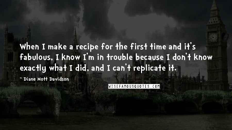 Diane Mott Davidson Quotes: When I make a recipe for the first time and it's fabulous, I know I'm in trouble because I don't know exactly what I did, and I can't replicate it.