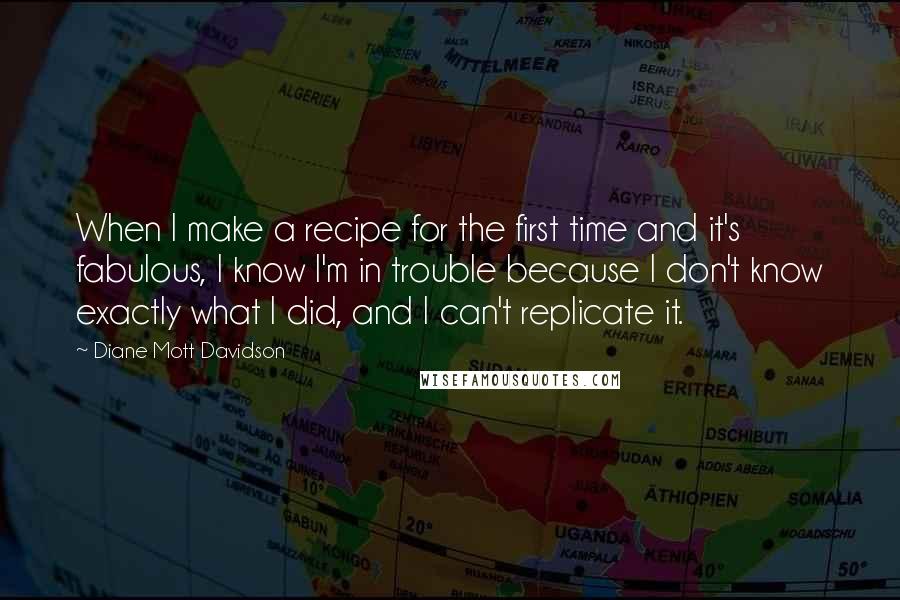 Diane Mott Davidson Quotes: When I make a recipe for the first time and it's fabulous, I know I'm in trouble because I don't know exactly what I did, and I can't replicate it.