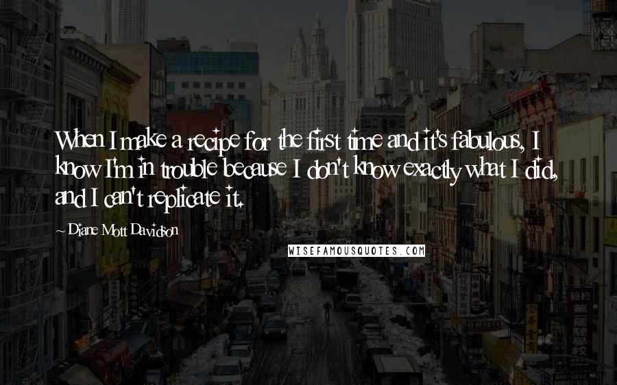 Diane Mott Davidson Quotes: When I make a recipe for the first time and it's fabulous, I know I'm in trouble because I don't know exactly what I did, and I can't replicate it.