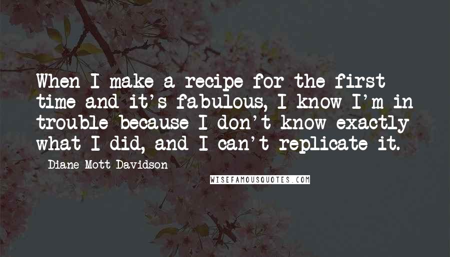 Diane Mott Davidson Quotes: When I make a recipe for the first time and it's fabulous, I know I'm in trouble because I don't know exactly what I did, and I can't replicate it.