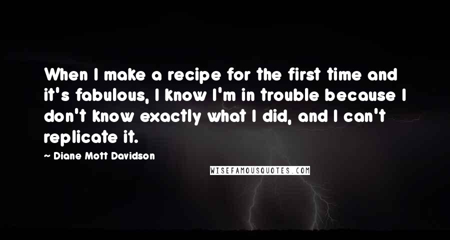 Diane Mott Davidson Quotes: When I make a recipe for the first time and it's fabulous, I know I'm in trouble because I don't know exactly what I did, and I can't replicate it.