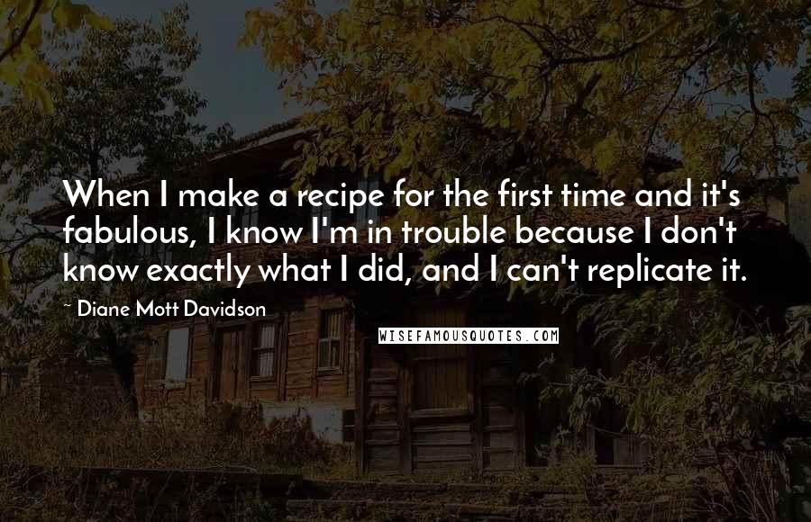 Diane Mott Davidson Quotes: When I make a recipe for the first time and it's fabulous, I know I'm in trouble because I don't know exactly what I did, and I can't replicate it.