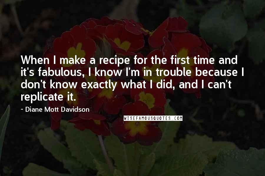 Diane Mott Davidson Quotes: When I make a recipe for the first time and it's fabulous, I know I'm in trouble because I don't know exactly what I did, and I can't replicate it.