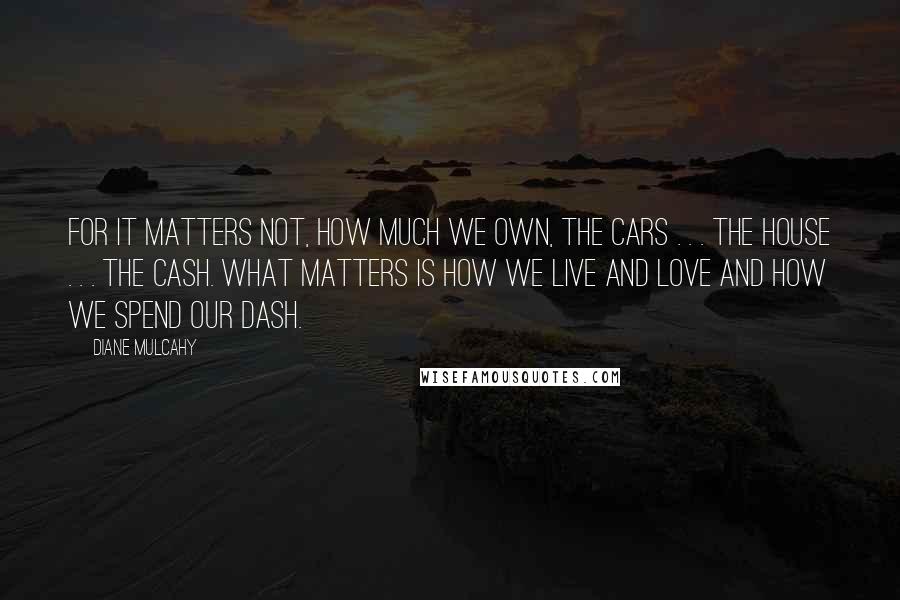 Diane Mulcahy Quotes: For it matters not, how much we own, the cars . . . the house . . . the cash. What matters is how we live and love and how we spend our dash.