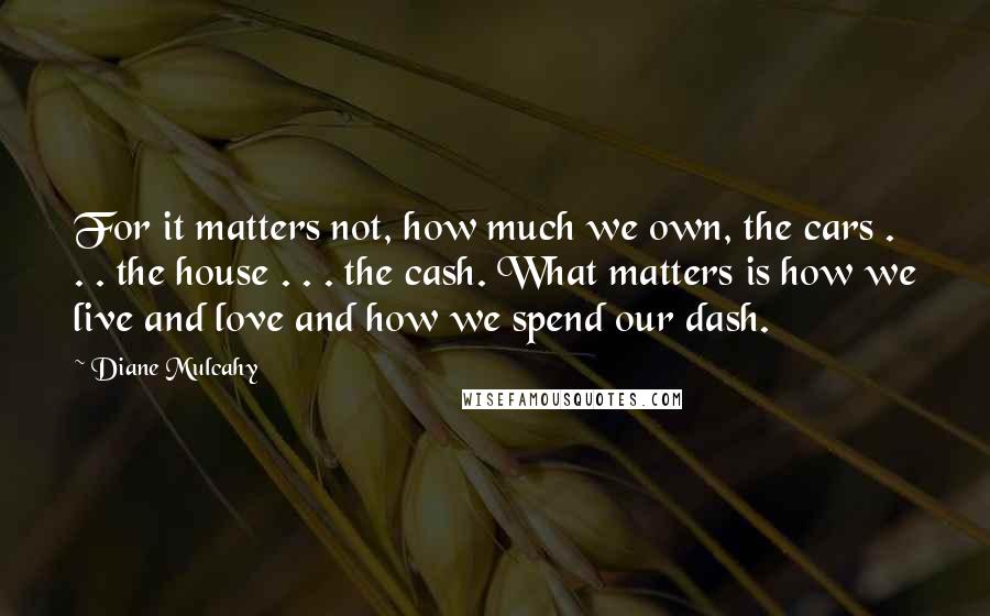 Diane Mulcahy Quotes: For it matters not, how much we own, the cars . . . the house . . . the cash. What matters is how we live and love and how we spend our dash.