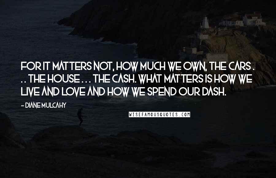 Diane Mulcahy Quotes: For it matters not, how much we own, the cars . . . the house . . . the cash. What matters is how we live and love and how we spend our dash.