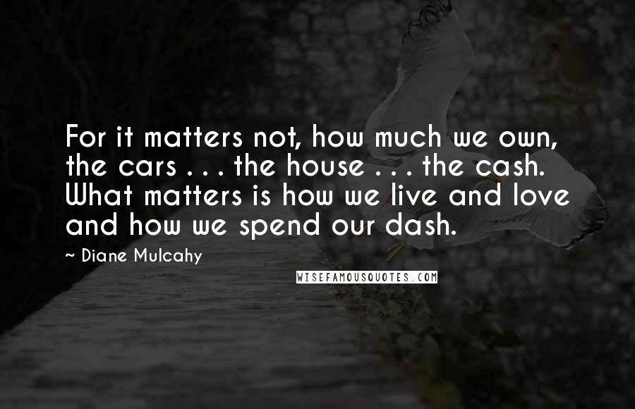 Diane Mulcahy Quotes: For it matters not, how much we own, the cars . . . the house . . . the cash. What matters is how we live and love and how we spend our dash.