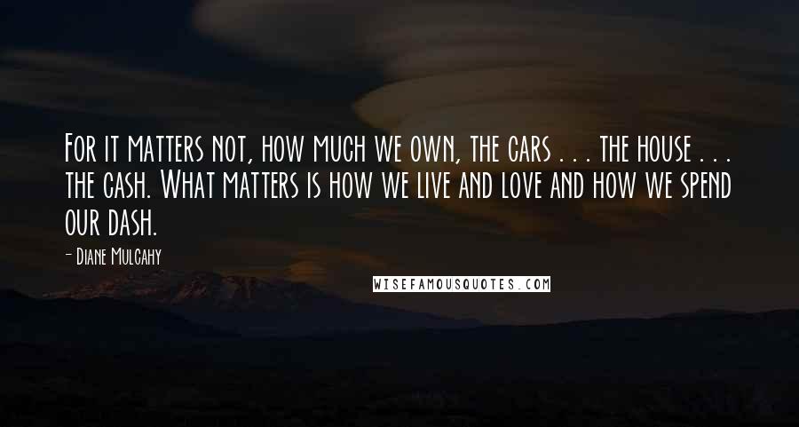 Diane Mulcahy Quotes: For it matters not, how much we own, the cars . . . the house . . . the cash. What matters is how we live and love and how we spend our dash.