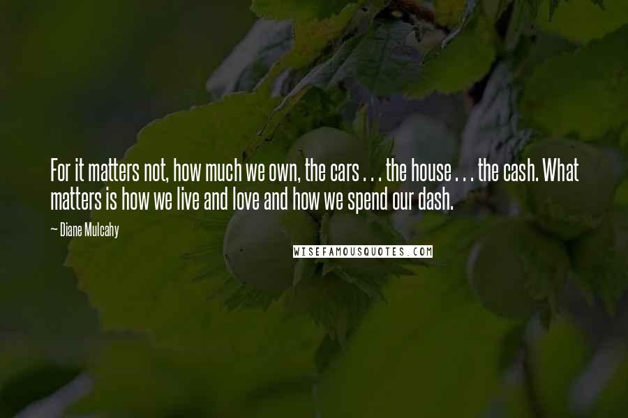 Diane Mulcahy Quotes: For it matters not, how much we own, the cars . . . the house . . . the cash. What matters is how we live and love and how we spend our dash.