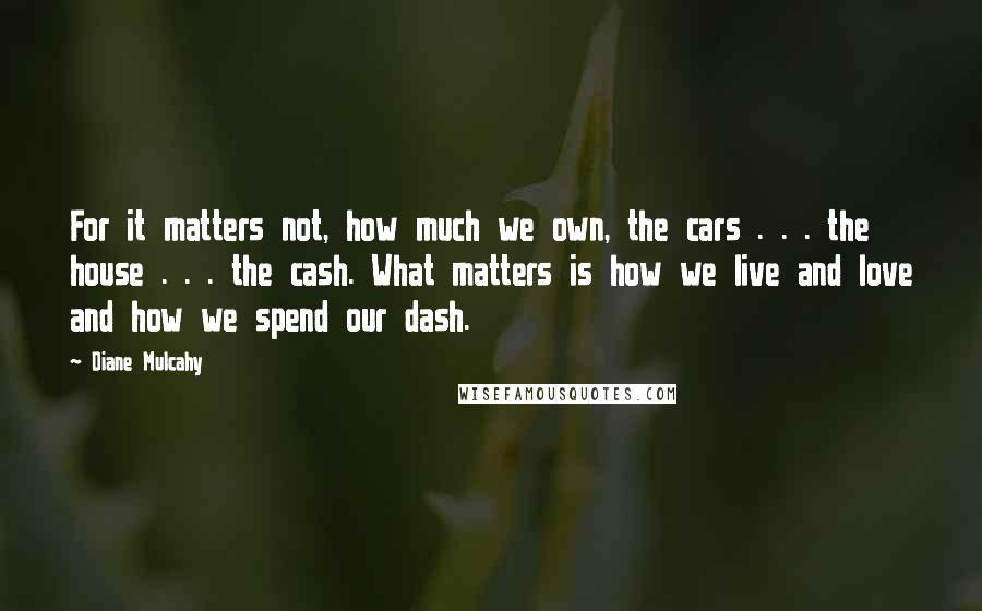 Diane Mulcahy Quotes: For it matters not, how much we own, the cars . . . the house . . . the cash. What matters is how we live and love and how we spend our dash.