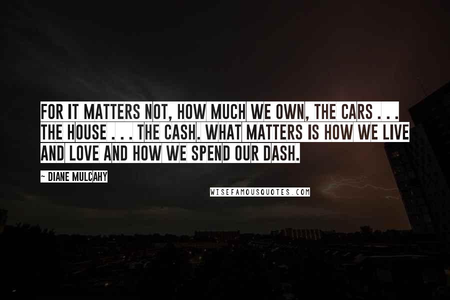 Diane Mulcahy Quotes: For it matters not, how much we own, the cars . . . the house . . . the cash. What matters is how we live and love and how we spend our dash.