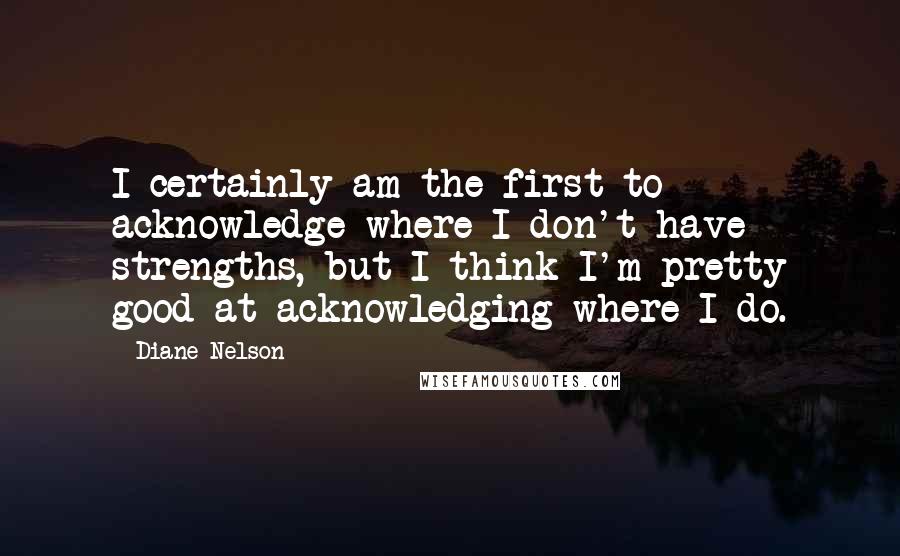 Diane Nelson Quotes: I certainly am the first to acknowledge where I don't have strengths, but I think I'm pretty good at acknowledging where I do.