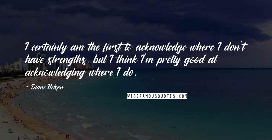 Diane Nelson Quotes: I certainly am the first to acknowledge where I don't have strengths, but I think I'm pretty good at acknowledging where I do.