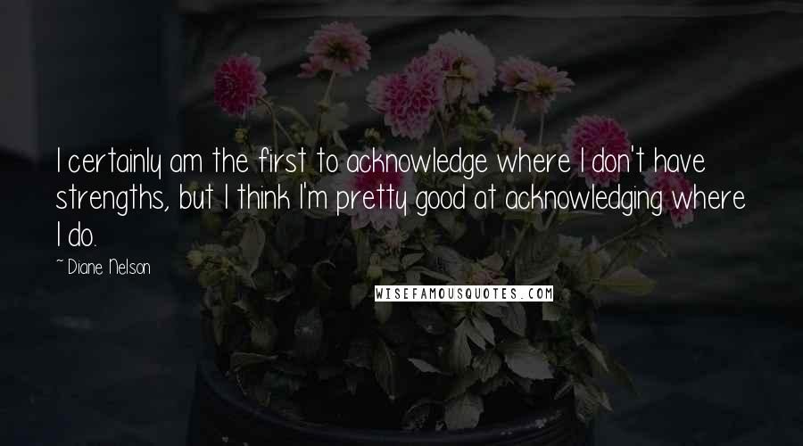 Diane Nelson Quotes: I certainly am the first to acknowledge where I don't have strengths, but I think I'm pretty good at acknowledging where I do.