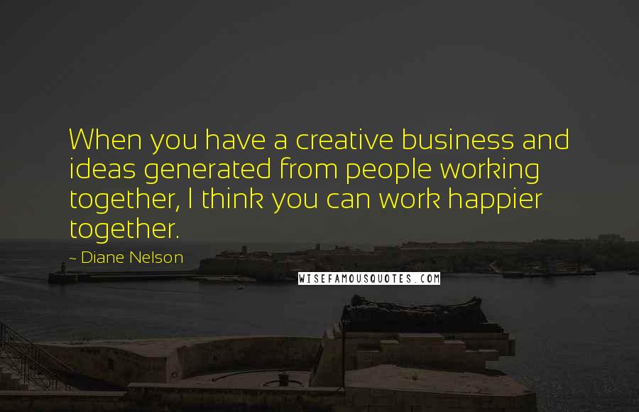 Diane Nelson Quotes: When you have a creative business and ideas generated from people working together, I think you can work happier together.