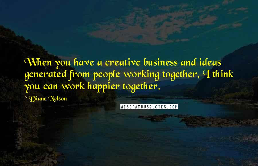 Diane Nelson Quotes: When you have a creative business and ideas generated from people working together, I think you can work happier together.