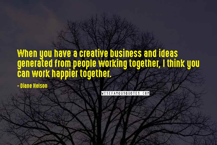 Diane Nelson Quotes: When you have a creative business and ideas generated from people working together, I think you can work happier together.