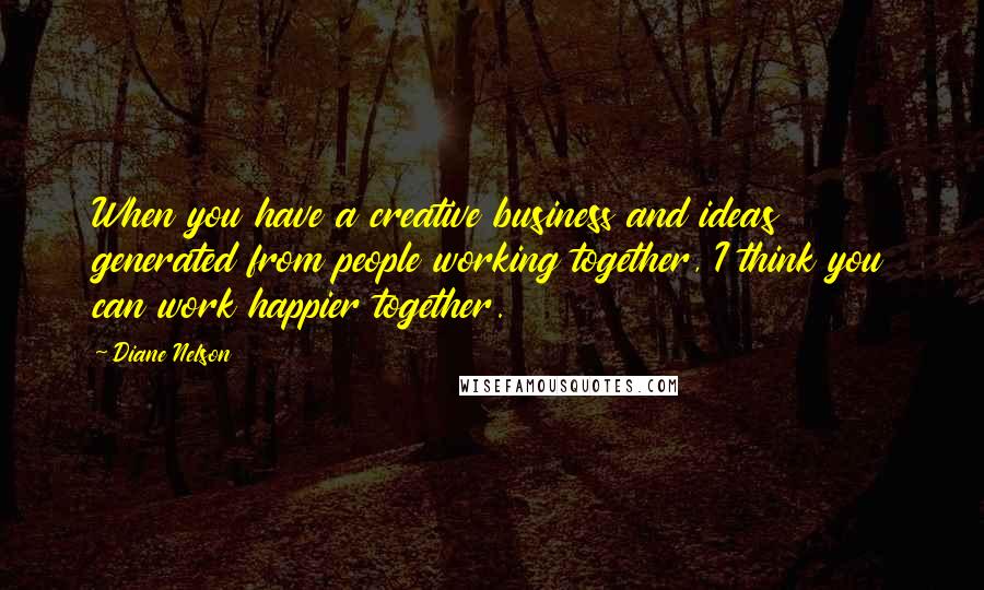 Diane Nelson Quotes: When you have a creative business and ideas generated from people working together, I think you can work happier together.