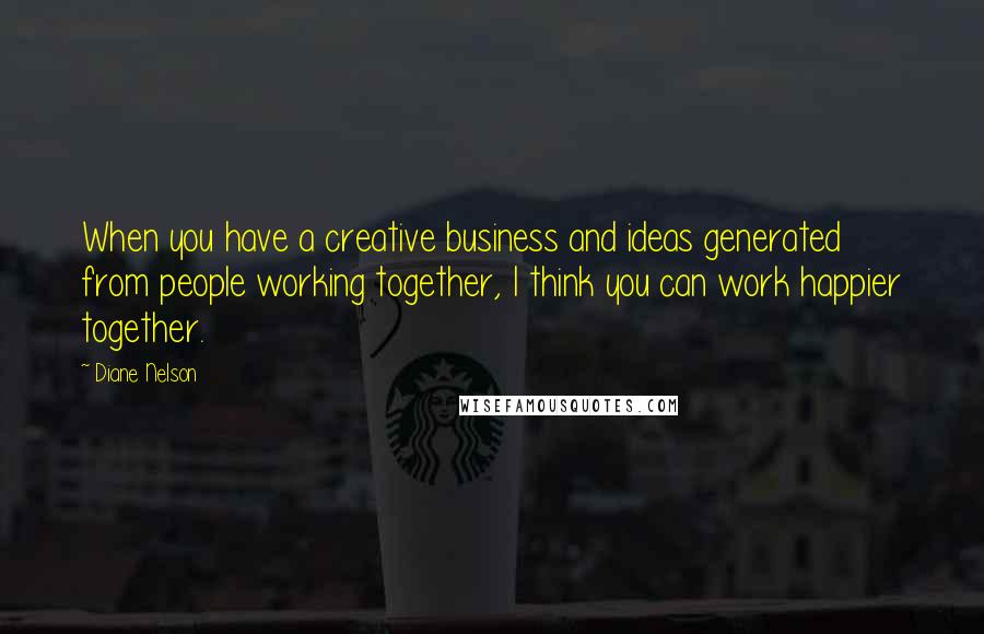 Diane Nelson Quotes: When you have a creative business and ideas generated from people working together, I think you can work happier together.